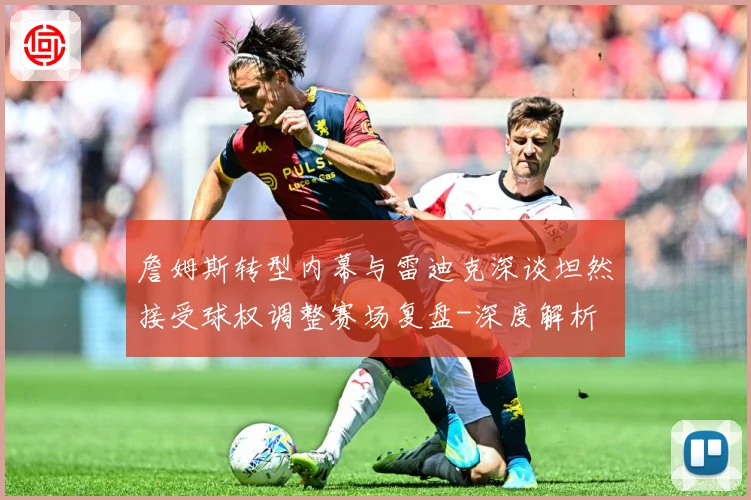 詹姆斯转型内幕与雷迪克深谈坦然接受球权调整赛场复盘-深度解析