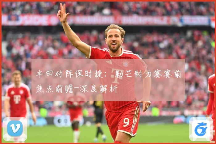 丰田对阵保时捷：勒芒耐力赛赛前焦点前瞻-深度解析