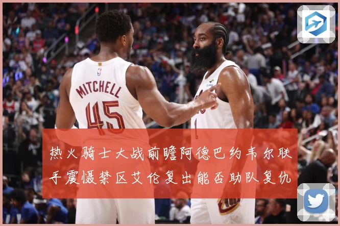 热火骑士大战前瞻阿德巴约韦尔联手震慑禁区艾伦复出能否助队复仇赛场复盘-深度解析