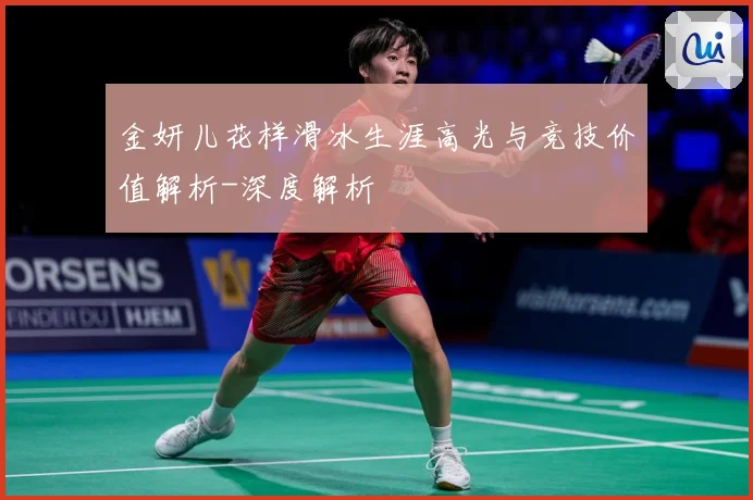 金妍儿花样滑冰生涯高光与竞技价值解析-深度解析