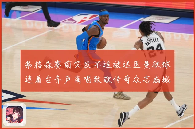 弗格森赛前突发不适被送医曼联球迷看台齐声高唱致敬传奇众志成城战术观察-深度解析